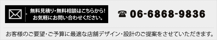 無料見積り・無料相談はこちらから！お気軽にお問い合わせください。 TEL　06-6868-9836 お客様のご要望・ご予算に最適な店舗デザイン・設計のご提案をさせていただきます。 