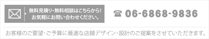 無料見積り・無料相談はこちらから！お気軽にお問い合わせください。 TEL　06-6868-9836 お客様のご要望・ご予算に最適な店舗デザイン・設計のご提案をさせていただきます。 