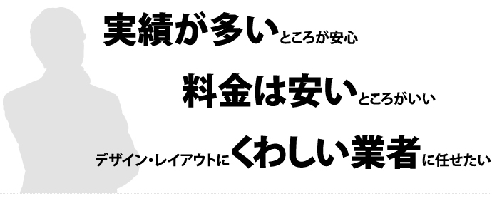 「実績が多いところが安心」 「料金は安いところがいい」 「デザイン・レイアウトにくわしい業者に任せたい」